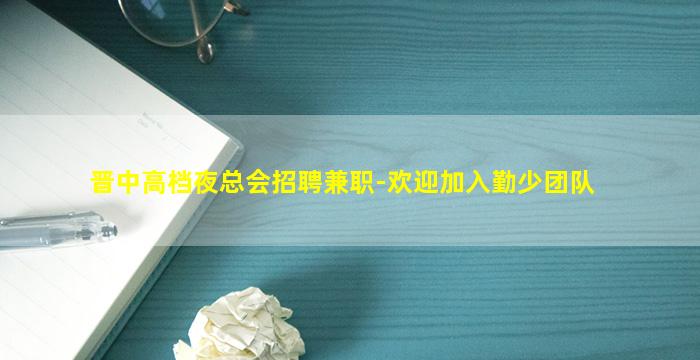 晋中高档夜总会招聘兼职-欢迎加入勤少团队